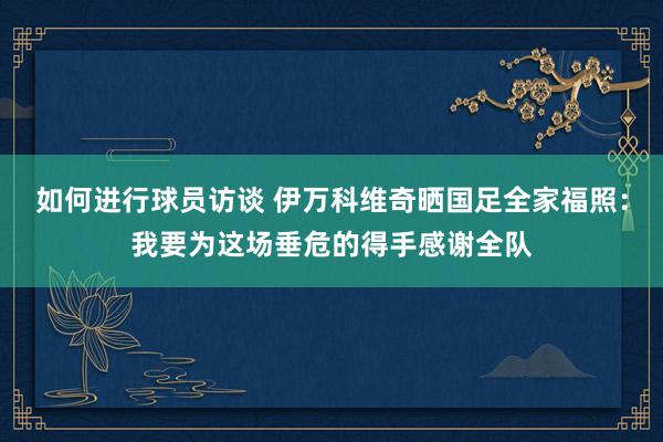 如何进行球员访谈 伊万科维奇晒国足全家福照：我要为这场垂危的得手感谢全队