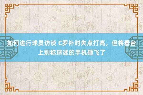 如何进行球员访谈 C罗补时失点打高，但将看台上别称球迷的手机砸飞了