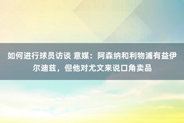 如何进行球员访谈 意媒：阿森纳和利物浦有益伊尔迪兹，但他对尤文来说口角卖品