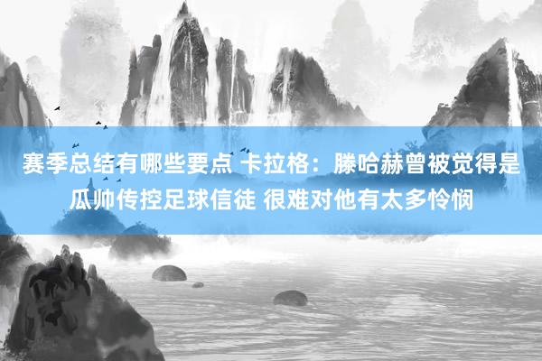 赛季总结有哪些要点 卡拉格：滕哈赫曾被觉得是瓜帅传控足球信徒 很难对他有太多怜悯