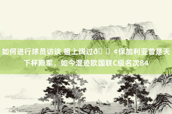 如何进行球员访谈 祖上阔过😢保加利亚曾是天下杯殿军，如今混迹欧国联C级名次84