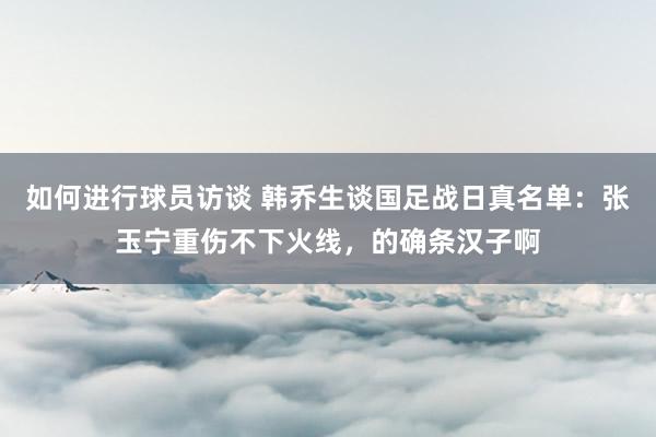 如何进行球员访谈 韩乔生谈国足战日真名单：张玉宁重伤不下火线，的确条汉子啊