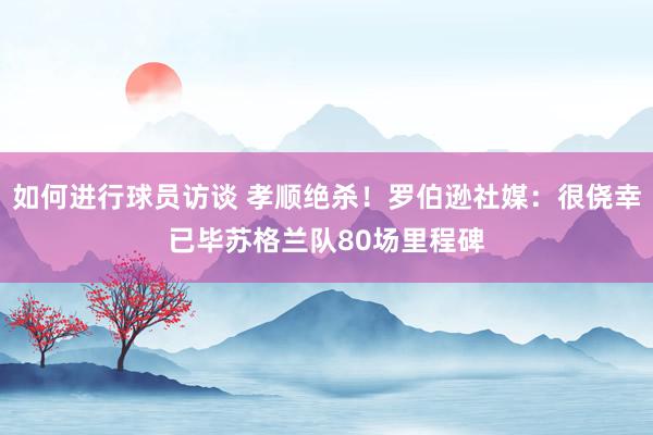 如何进行球员访谈 孝顺绝杀！罗伯逊社媒：很侥幸已毕苏格兰队80场里程碑