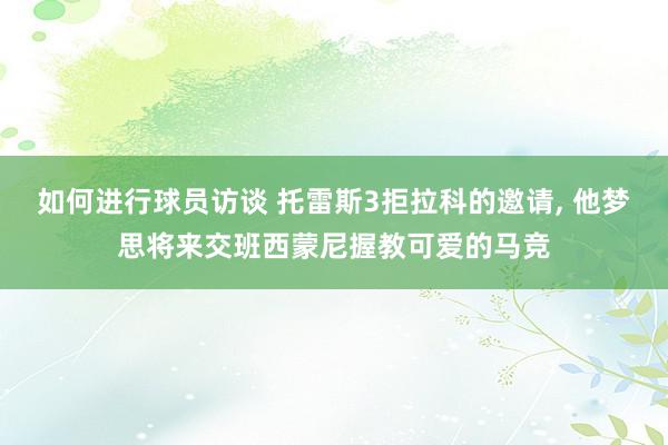 如何进行球员访谈 托雷斯3拒拉科的邀请, 他梦思将来交班西蒙尼握教可爱的马竞