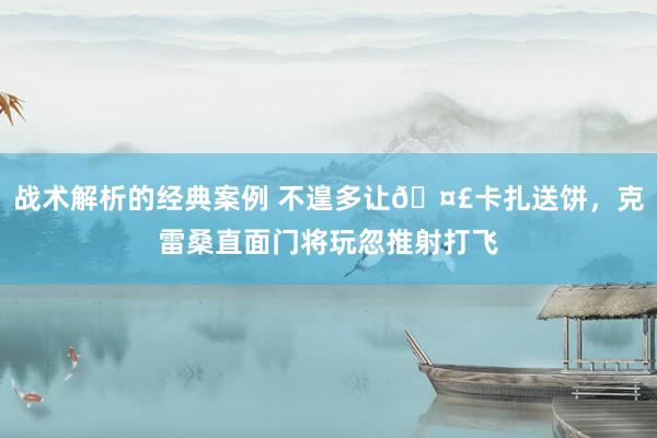 战术解析的经典案例 不遑多让🤣卡扎送饼，克雷桑直面门将玩忽推射打飞