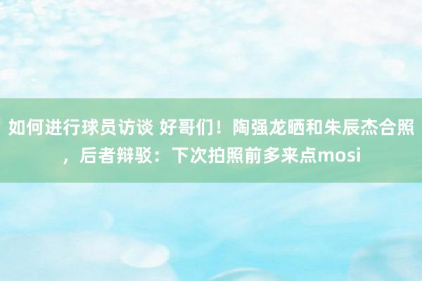 如何进行球员访谈 好哥们！陶强龙晒和朱辰杰合照，后者辩驳：下次拍照前多来点mosi