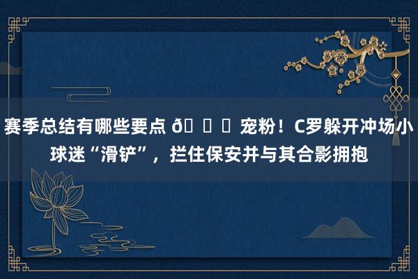 赛季总结有哪些要点 😂宠粉！C罗躲开冲场小球迷“滑铲”，拦住保安并与其合影拥抱