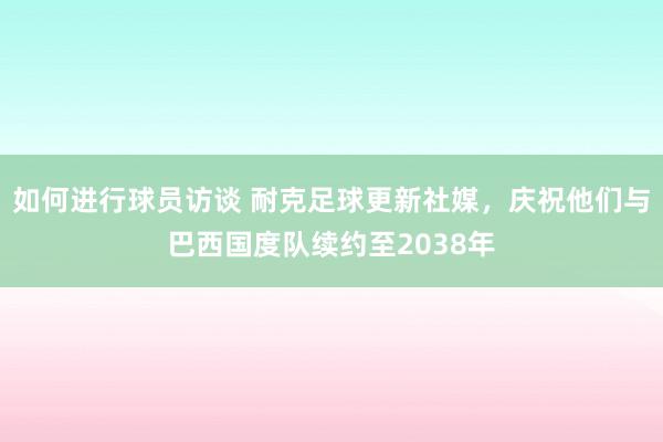 如何进行球员访谈 耐克足球更新社媒，庆祝他们与巴西国度队续约至2038年