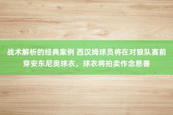 战术解析的经典案例 西汉姆球员将在对狼队赛前穿安东尼奥球衣，球衣将拍卖作念慈善