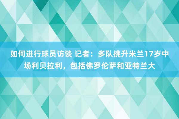 如何进行球员访谈 记者：多队挑升米兰17岁中场利贝拉利，包括佛罗伦萨和亚特兰大