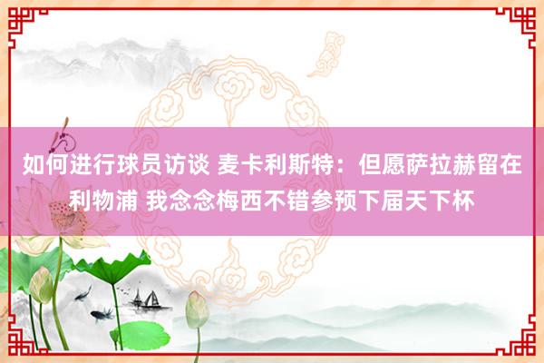 如何进行球员访谈 麦卡利斯特：但愿萨拉赫留在利物浦 我念念梅西不错参预下届天下杯