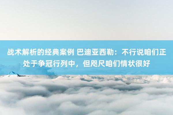 战术解析的经典案例 巴迪亚西勒：不行说咱们正处于争冠行列中，但咫尺咱们情状很好