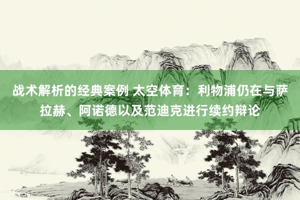 战术解析的经典案例 太空体育：利物浦仍在与萨拉赫、阿诺德以及范迪克进行续约辩论