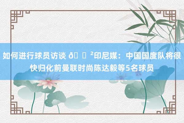 如何进行球员访谈 😲印尼媒：中国国度队将很快归化前曼联时尚陈达毅等5名球员