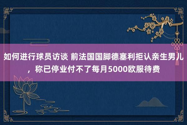 如何进行球员访谈 前法国国脚德塞利拒认亲生男儿，称已停业付不了每月5000欧服待费