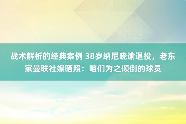 战术解析的经典案例 38岁纳尼晓谕退役，老东家曼联社媒晒照：咱们为之倾倒的球员