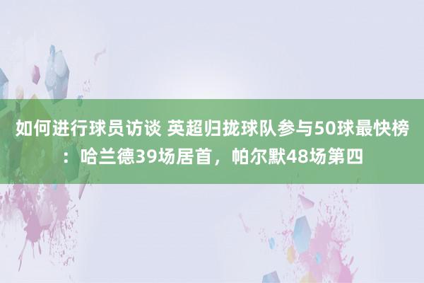 如何进行球员访谈 英超归拢球队参与50球最快榜：哈兰德39场居首，帕尔默48场第四