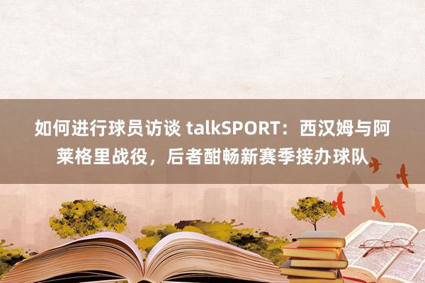 如何进行球员访谈 talkSPORT：西汉姆与阿莱格里战役，后者酣畅新赛季接办球队