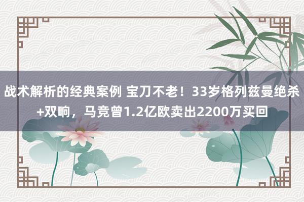 战术解析的经典案例 宝刀不老！33岁格列兹曼绝杀+双响，马竞曾1.2亿欧卖出2200万买回