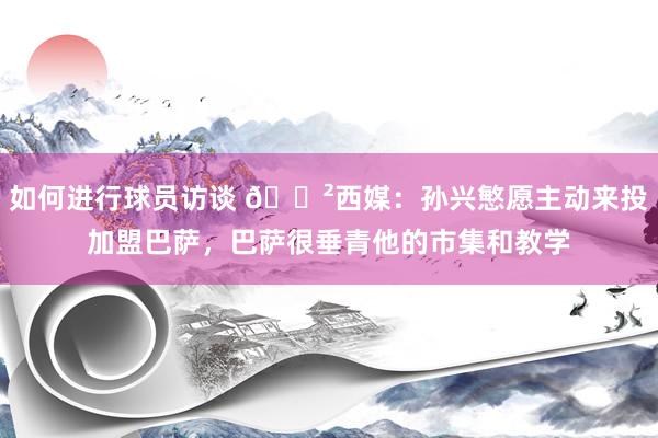 如何进行球员访谈 😲西媒：孙兴慜愿主动来投加盟巴萨，巴萨很垂青他的市集和教学