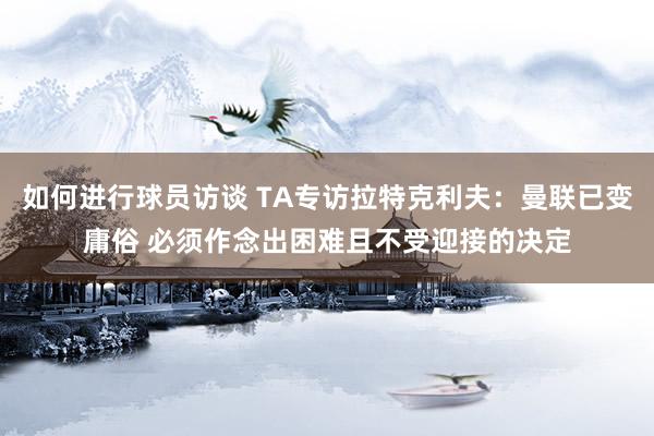 如何进行球员访谈 TA专访拉特克利夫：曼联已变庸俗 必须作念出困难且不受迎接的决定