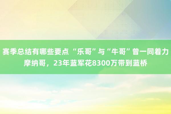 赛季总结有哪些要点 “乐哥”与“牛哥”曾一同着力摩纳哥，23年蓝军花8300万带到蓝桥