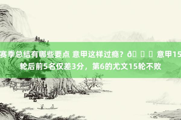 赛季总结有哪些要点 意甲这样过瘾？😏意甲15轮后前5名仅差3分，第6的尤文15轮不败