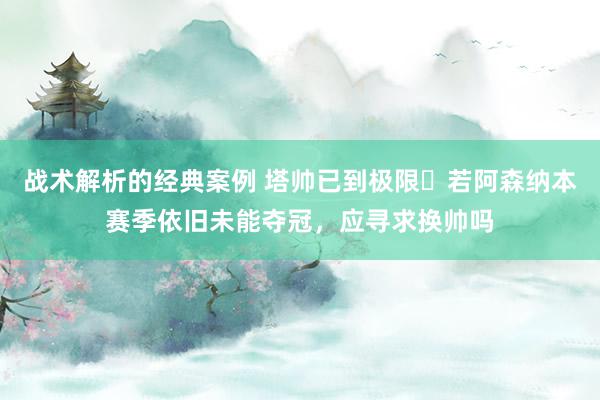 战术解析的经典案例 塔帅已到极限❓若阿森纳本赛季依旧未能夺冠，应寻求换帅吗