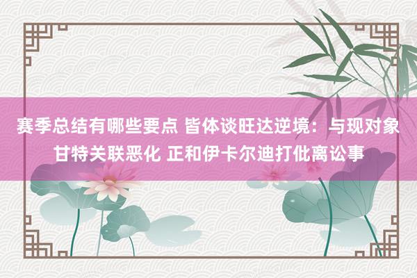 赛季总结有哪些要点 皆体谈旺达逆境：与现对象甘特关联恶化 正和伊卡尔迪打仳离讼事