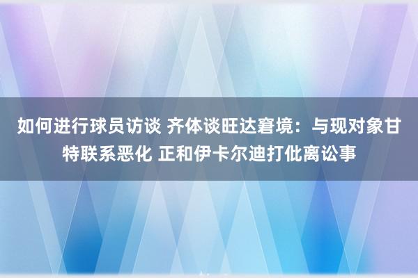 如何进行球员访谈 齐体谈旺达窘境：与现对象甘特联系恶化 正和伊卡尔迪打仳离讼事