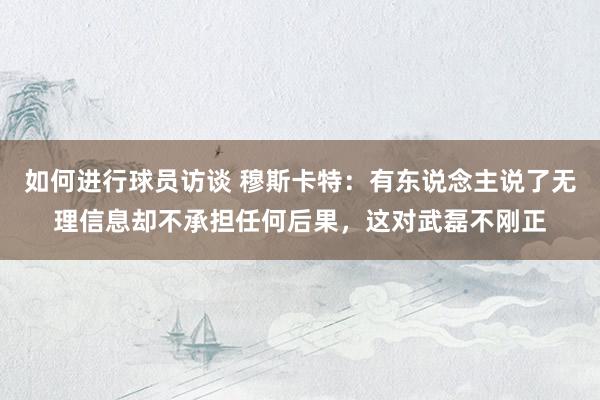 如何进行球员访谈 穆斯卡特：有东说念主说了无理信息却不承担任何后果，这对武磊不刚正