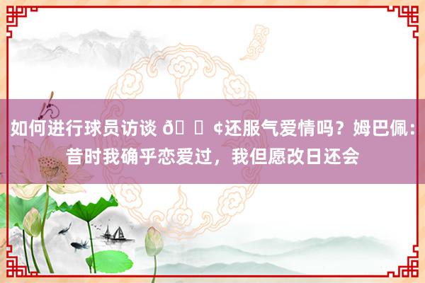 如何进行球员访谈 🐢还服气爱情吗？姆巴佩：昔时我确乎恋爱过，我但愿改日还会