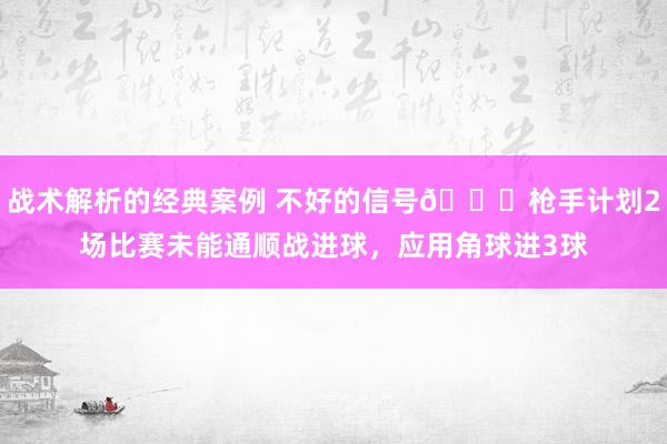 战术解析的经典案例 不好的信号😕枪手计划2场比赛未能通顺战进球，应用角球进3球