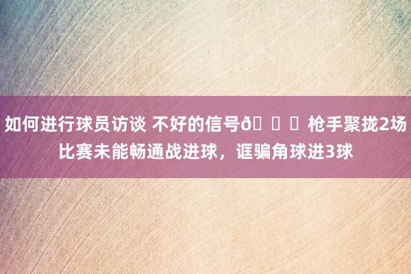 如何进行球员访谈 不好的信号😕枪手聚拢2场比赛未能畅通战进球，诓骗角球进3球