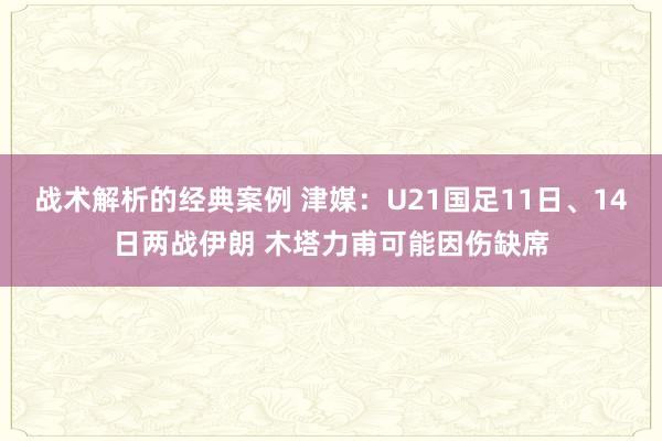 战术解析的经典案例 津媒：U21国足11日、14日两战伊朗 木塔力甫可能因伤缺席