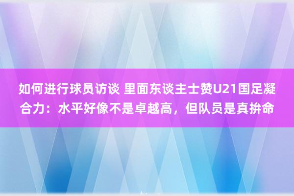 如何进行球员访谈 里面东谈主士赞U21国足凝合力：水平好像不是卓越高，但队员是真拚命