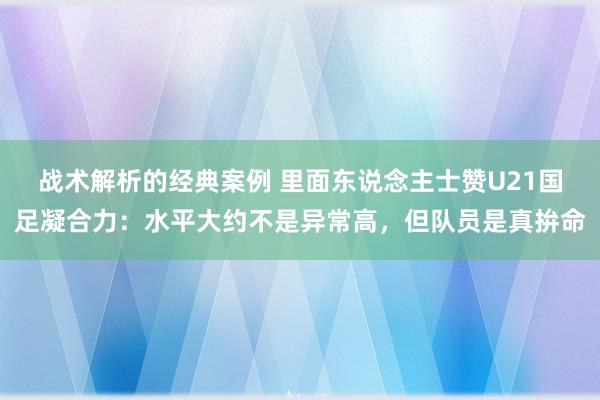 战术解析的经典案例 里面东说念主士赞U21国足凝合力：水平大约不是异常高，但队员是真拚命