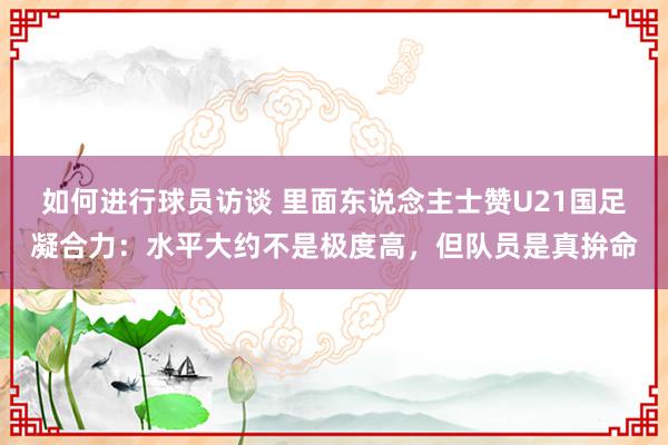 如何进行球员访谈 里面东说念主士赞U21国足凝合力：水平大约不是极度高，但队员是真拚命