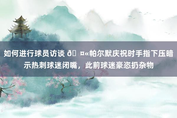 如何进行球员访谈 🤫帕尔默庆祝时手指下压暗示热刺球迷闭嘴，此前球迷豪恣扔杂物