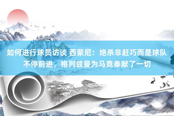 如何进行球员访谈 西蒙尼：绝杀非赶巧而是球队不停前进，格列兹曼为马竞奉献了一切