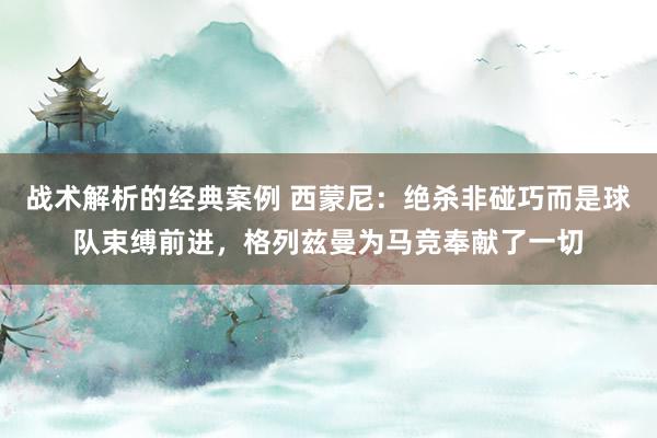 战术解析的经典案例 西蒙尼：绝杀非碰巧而是球队束缚前进，格列兹曼为马竞奉献了一切