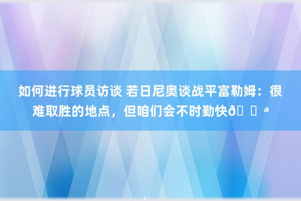 如何进行球员访谈 若日尼奥谈战平富勒姆：很难取胜的地点，但咱们会不时勤快💪