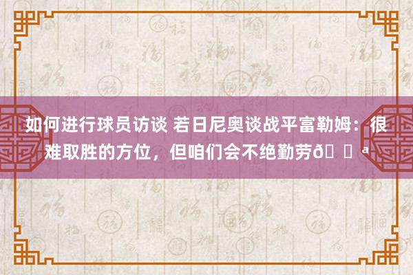 如何进行球员访谈 若日尼奥谈战平富勒姆：很难取胜的方位，但咱们会不绝勤劳💪