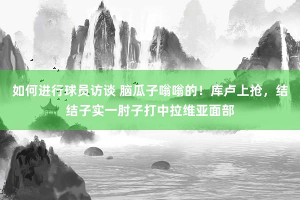 如何进行球员访谈 脑瓜子嗡嗡的！库卢上抢，结结子实一肘子打中拉维亚面部