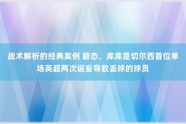 战术解析的经典案例 窘态，库库是切尔西首位单场英超两次诞妄导致丢球的球员