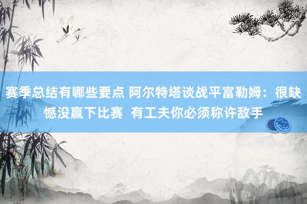 赛季总结有哪些要点 阿尔特塔谈战平富勒姆：很缺憾没赢下比赛  有工夫你必须称许敌手