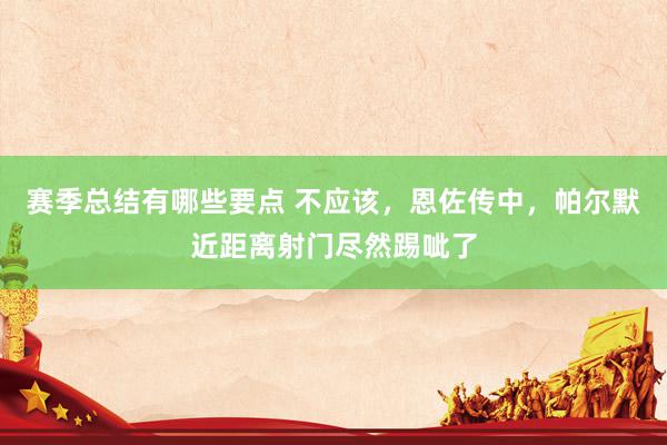 赛季总结有哪些要点 不应该，恩佐传中，帕尔默近距离射门尽然踢呲了