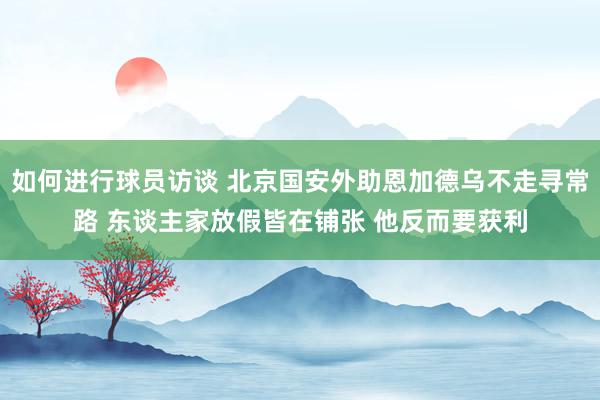 如何进行球员访谈 北京国安外助恩加德乌不走寻常路 东谈主家放假皆在铺张 他反而要获利