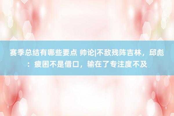 赛季总结有哪些要点 帅论|不敌残阵吉林，邱彪：疲困不是借口，输在了专注度不及