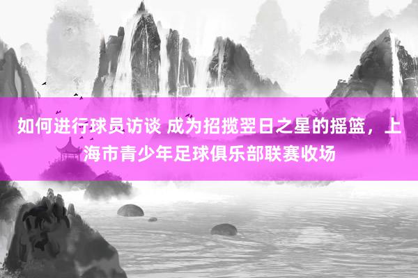 如何进行球员访谈 成为招揽翌日之星的摇篮，上海市青少年足球俱乐部联赛收场